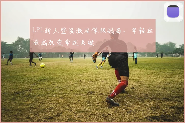 LPL新人登场激活保级战局,年轻血液成改变命运关键