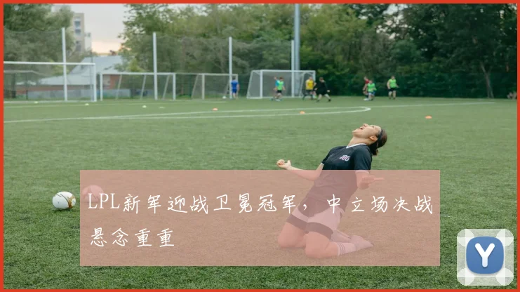 LPL新军迎战卫冕冠军，中立场决战悬念重重