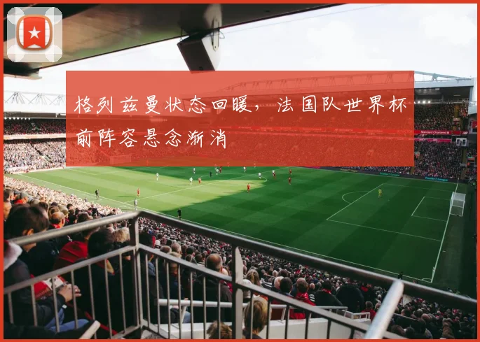 格列兹曼状态回暖,法国队世界杯前阵容悬念渐消