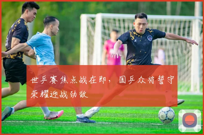世乒赛焦点战在即，国乒众将誓守荣耀迎战劲敌