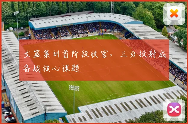 女篮集训首阶段收官，三分投射成备战核心课题