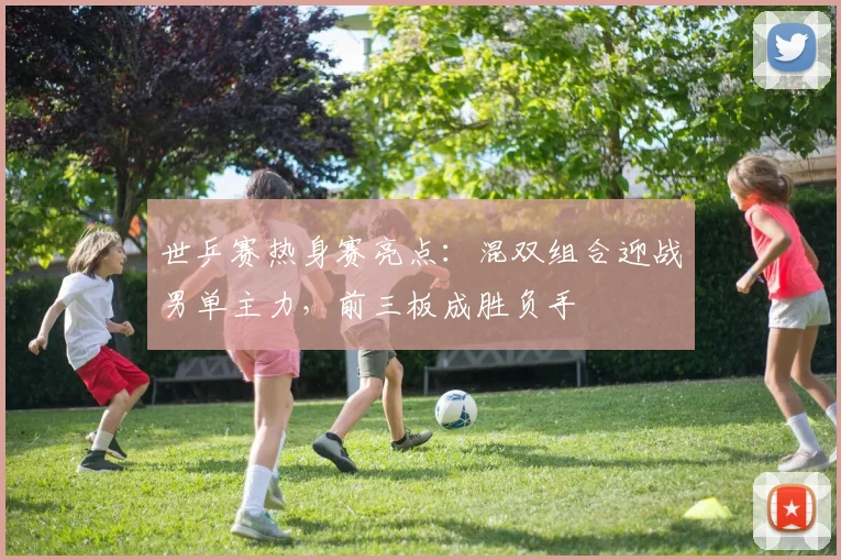 世乒赛热身赛亮点：混双组合迎战男单主力，前三板成胜负手