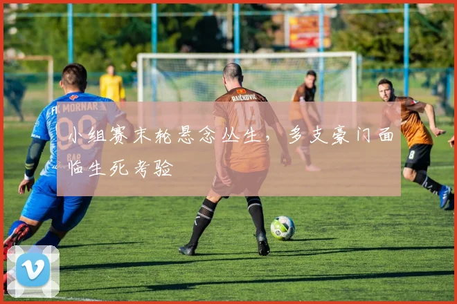 小组赛末轮悬念丛生，多支豪门面临生死考验