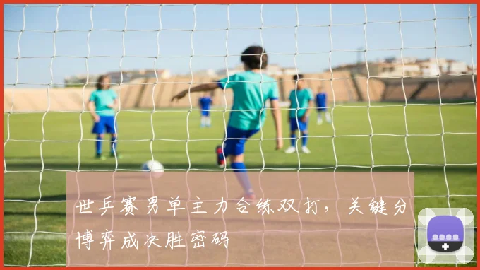 世乒赛男单主力合练双打，关键分博弈成决胜密码