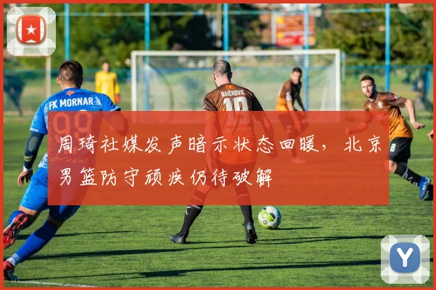 周琦社媒发声暗示状态回暖，北京男篮防守顽疾仍待破解