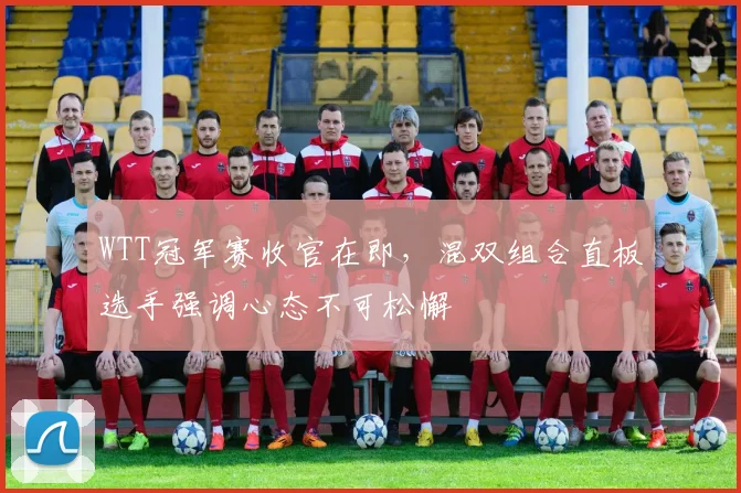 WTT冠军赛收官在即，混双组合直板选手强调心态不可松懈