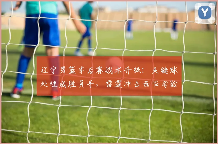 辽宁男篮季后赛战术升级：关键球处理成胜负手，雷霆冲击面临考验