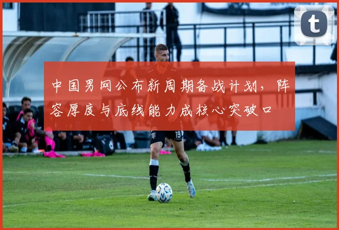 中国男网公布新周期备战计划，阵容厚度与底线能力成核心突破口 - 万彩官网