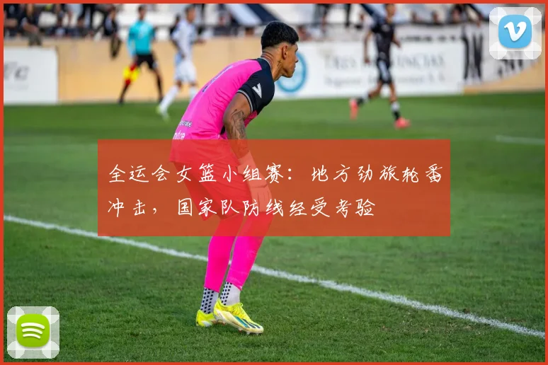 全运会女篮小组赛：地方劲旅轮番冲击，国家队防线经受考验