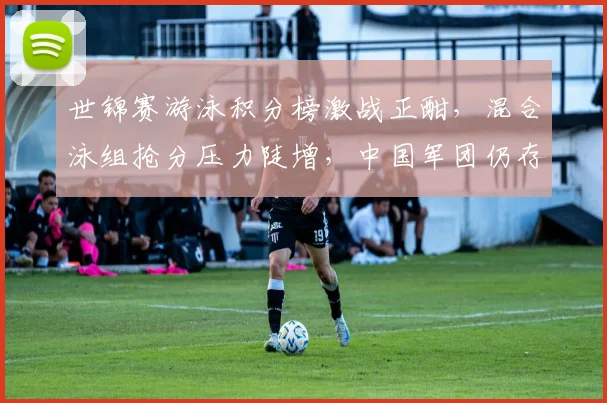 世锦赛游泳积分榜激战正酣，混合泳组抢分压力陡增，中国军团仍存突围良机