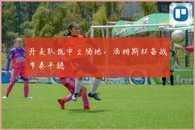 丹麦队抵中立场地,汤姆斯杯备战节奏平稳