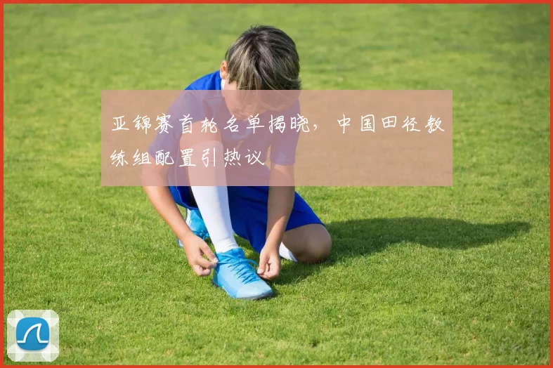 亚锦赛首轮名单揭晓，中国田径教练组配置引热议 - 万彩官网