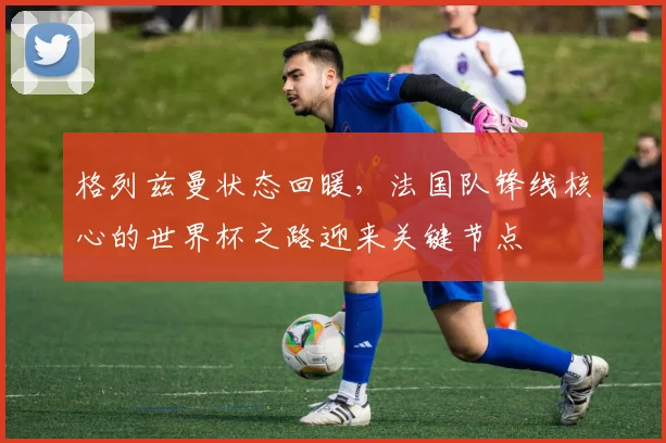 格列兹曼状态回暖，法国队锋线核心的世界杯之路迎来关键节点