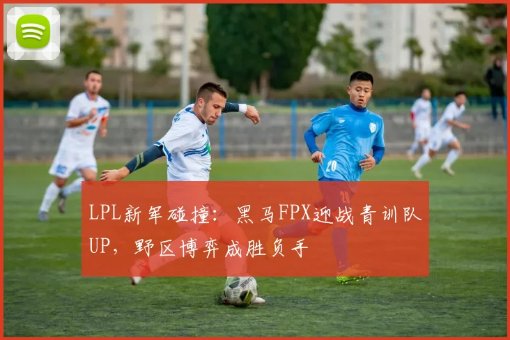 LPL新军碰撞：黑马FPX迎战青训队UP，野区博弈成胜负手