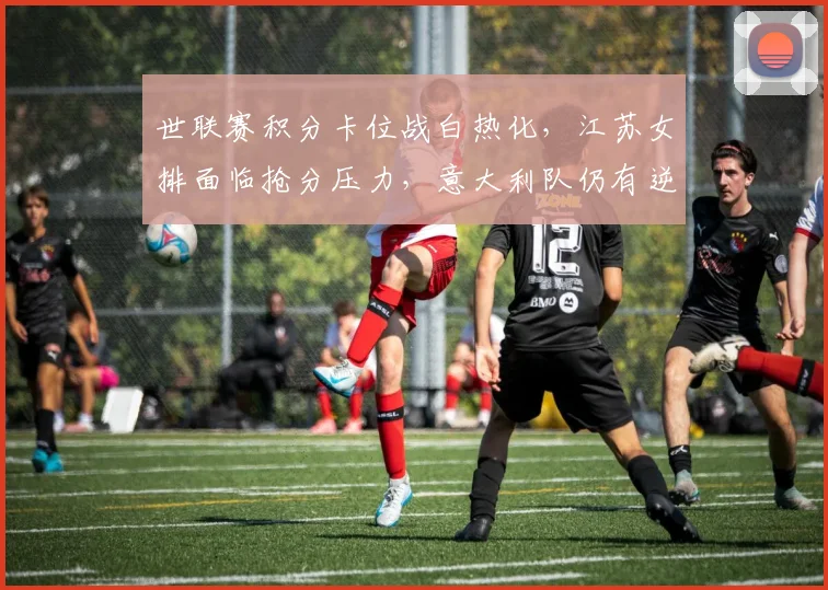 世联赛积分卡位战白热化，江苏女排面临抢分压力，意大利队仍有逆袭可能