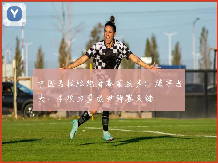 中国马拉松跑者赛前发声：稳字当头，专项力量成世锦赛关键