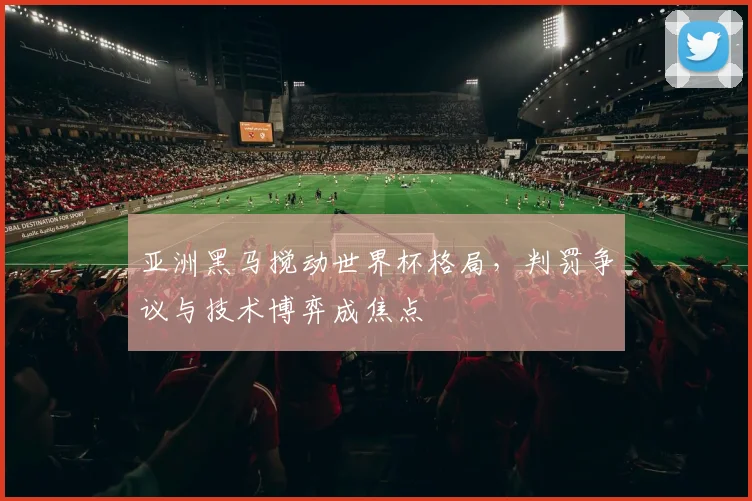 亚洲黑马搅动世界杯格局，判罚争议与技术博弈成焦点
