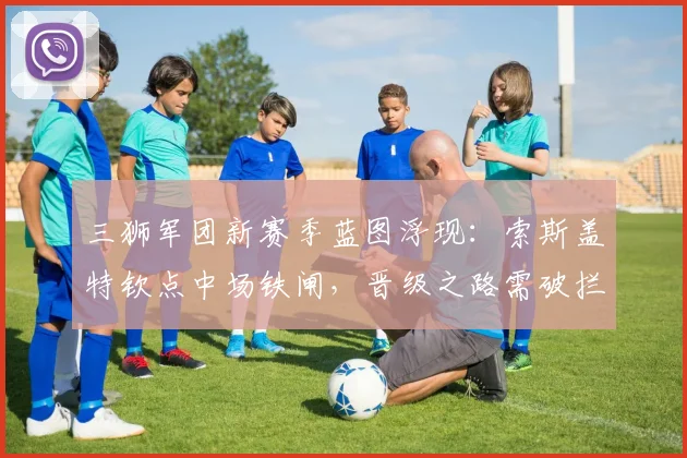 三狮军团新赛季蓝图浮现：索斯盖特钦点中场铁闸，晋级之路需破拦截难题