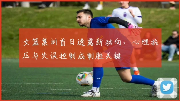 女篮集训首日透露新动向，心理抗压与失误控制成制胜关键