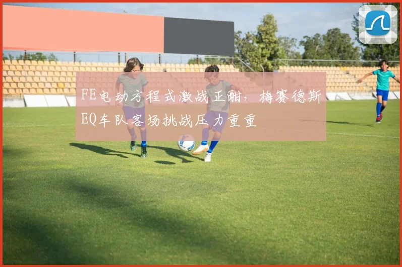 FE电动方程式激战正酣，梅赛德斯EQ车队客场挑战压力重重