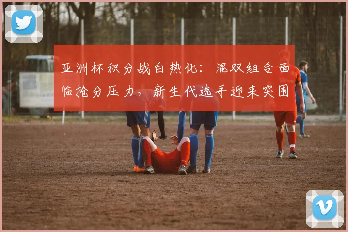 亚洲杯积分战白热化:混双组合面临抢分压力,新生代选手迎来突围良机