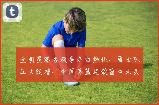 全明星赛名额争夺白热化，勇士队压力陡增，中国男篮逆袭窗口未关闭 - 万彩官网