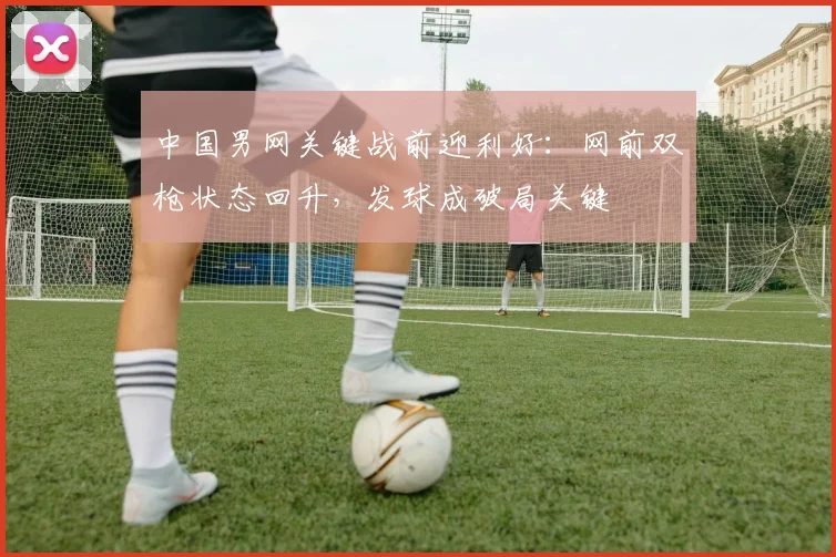 中国男网关键战前迎利好：网前双枪状态回升，发球成破局关键 - 万彩官网