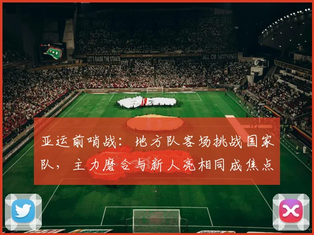 亚运前哨战:地方队客场挑战国家队,主力磨合与新人亮相同成焦点