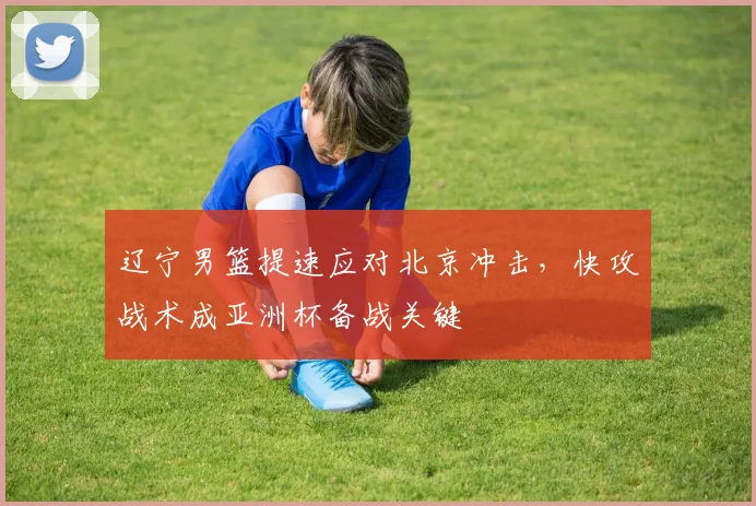 辽宁男篮提速应对北京冲击，快攻战术成亚洲杯备战关键