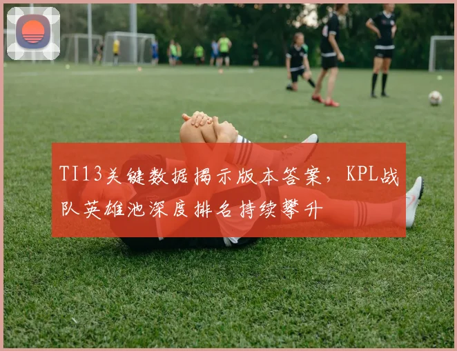 TI13关键数据揭示版本答案,KPL战队英雄池深度排名持续攀升