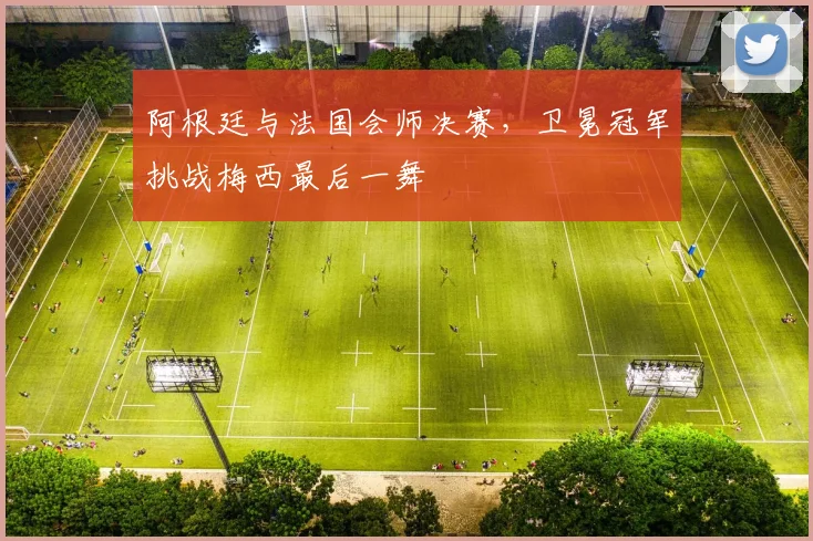 阿根廷与法国会师决赛，卫冕冠军挑战梅西最后一舞