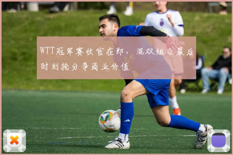 WTT冠军赛收官在即，混双组合最后时刻抢分争商业价值