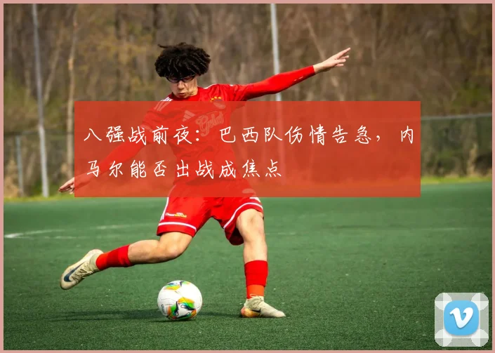 八强战前夜：巴西队伤情告急，内马尔能否出战成焦点