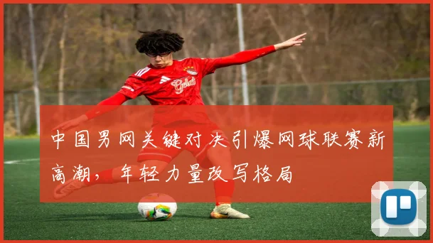 中国男网关键对决引爆网球联赛新高潮，年轻力量改写格局 - 万彩官网