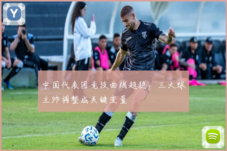 中国代表团竞技曲线趋稳，三大球主帅调整成关键变量 - 万彩官网