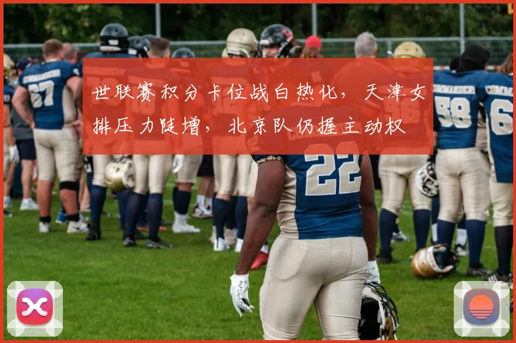 世联赛积分卡位战白热化，天津女排压力陡增，北京队仍握主动权