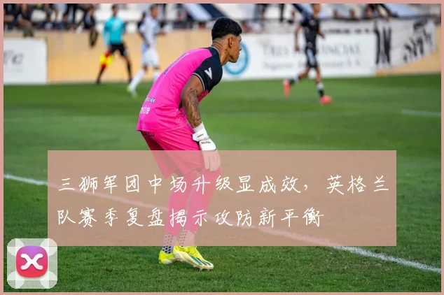 三狮军团中场升级显成效,英格兰队赛季复盘揭示攻防新平衡