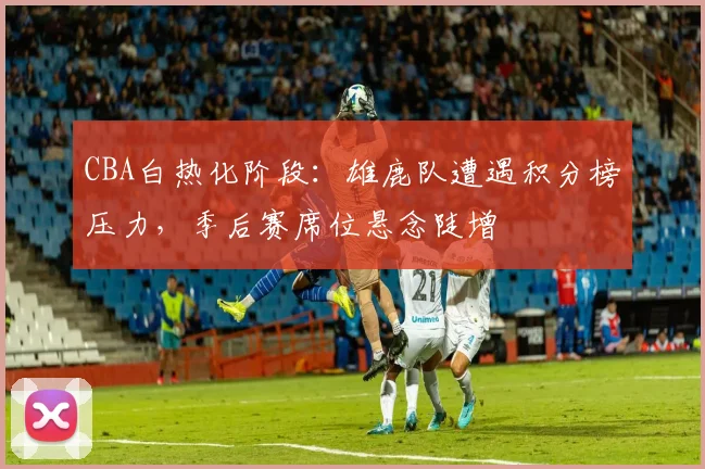 CBA白热化阶段：雄鹿队遭遇积分榜压力，季后赛席位悬念陡增