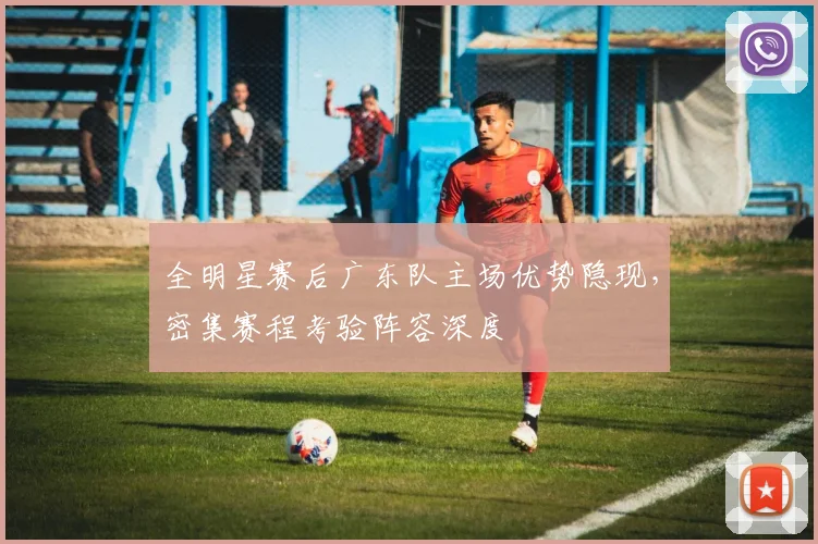 全明星赛后广东队主场优势隐现，密集赛程考验阵容深度 - 万彩官网